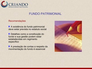 FUNDO PATRIMONIAL

Recomendações

  A existência do fundo patrimonial
deve estar prevista no estatuto social

  Detalhes como a constituição do
fundo e sua gestão podem estar
estabelecidas em regimento
específico

 A prestação de contas a respeito da
movimentação do fundo é essencial
 