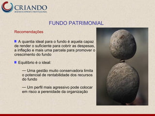 FUNDO PATRIMONIAL
Recomendações

   A quantia ideal para o fundo é aquela capaz
de render o suficiente para cobrir as despesas,
a inflação e mais uma parcela para promover o
crescimento do fundo

  Equilíbrio é o ideal:

    — Uma gestão muito conservadora limita
    o potencial de rentabilidade dos recursos
    do fundo

    — Um perfil mais agressivo pode colocar
    em risco a perenidade da organização
 
