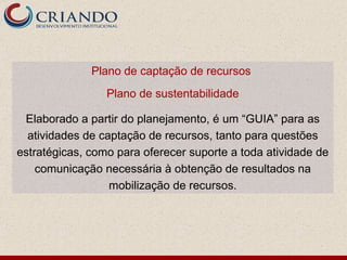 Plano de captação de recursos
                 Plano de sustentabilidade

 Elaborado a partir do planejamento, é um “GUIA” para as
  atividades de captação de recursos, tanto para questões
estratégicas, como para oferecer suporte a toda atividade de
    comunicação necessária à obtenção de resultados na
                  mobilização de recursos.
 