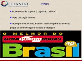 PMRS

 Documento de suporte à captação (“GUIA”)

  Para utilização interna

  Base para vários documentos, inclusive para as diversas
peças de comunicação de apoio à captação
 