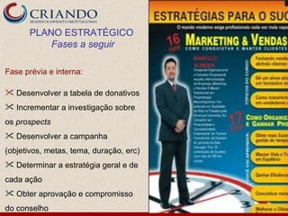 PLANO ESTRATÉGICO
          Fases a seguir

Fase prévia e interna:

 Desenvolver a tabela de donativos
 Incrementar a investigação sobre
os prospects
 Desenvolver a campanha
(objetivos, metas, tema, duração, erc)
 Determinar a estratégia geral e de
cada ação
 Obter aprovação e compromisso
do conselho
 