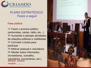 PLANO ESTRATÉGICO
      Fases a seguir

Fase pública:

 Fazer o anúncio público
(entrevistas, cartas, rádio, etc...)
 Aumentar e planejar atividades
de relações públicas e visibilidade
 Convidar a todos para
participar
 Motivar pessoal e voluntários
 Manter todos informados
(investidores, conselho,
voluntários, funcionários, etc.)
Mostrar, mostrar,
mostrar ..........
 