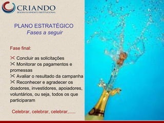 PLANO ESTRATÉGICO
      Fases a seguir

Fase final:

 Concluir as solicitações
 Monitorar os pagamentos e
promessas
 Avaliar o resultado da campanha
 Reconhecer e agradecer os
doadores, investidores, apoiadores,
voluntários, ou seja, todos os que
participaram

Celebrar, celebrar, celebrar,......
 