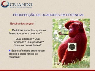 PROSPECÇÃO DE DOADORES EM POTENCIAL

 Escolha dos targets

 Definidas as fontes, quais os
financiadores em potencial?

   – Qual empresa? Qual
   fundação? Que pessoas?
   Quais as outras fontes?

  Existe afinidade entre nosso
projeto e quais fontes de
recursos?
 