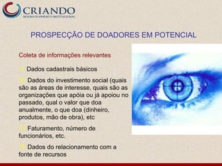 PROSPECÇÃO DE DOADORES EM POTENCIAL

Coleta de informações relevantes

 Dados cadastrais básicos

 Dados do investimento social (quais
são as áreas de interesse, quais são as
organizações que apóia ou já apoiou no
passado, qual o valor que doa
anualmente, o que doa (dinheiro,
produtos, mão de obra), etc
 Faturamento, número de
funcionários, etc.
 Dados do relacionamento com a
fonte de recursos
 