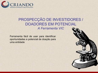 PROSPECÇÃO DE INVESTIDORES /
         DOADORES EM POTENCIAL
                        A Ferramenta VIC

Ferramenta fácil de usar para identificar
oportunidades e potencial de doação para
uma entidade
 