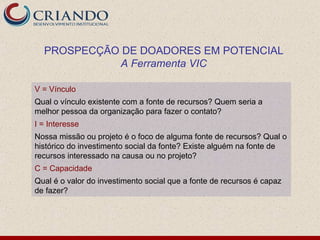 PROSPECÇÃO DE DOADORES EM POTENCIAL
            A Ferramenta VIC

V = Vínculo
Qual o vínculo existente com a fonte de recursos? Quem seria a
melhor pessoa da organização para fazer o contato?
I = Interesse
Nossa missão ou projeto é o foco de alguma fonte de recursos? Qual o
histórico do investimento social da fonte? Existe alguém na fonte de
recursos interessado na causa ou no projeto?
C = Capacidade
Qual é o valor do investimento social que a fonte de recursos é capaz
de fazer?
 