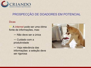 PROSPECÇÃO DE DOADORES EM POTENCIAL

Dicas
 A internet pode ser uma ótima
fonte de informações, mas:
   — Não deve ser a única
   — Cuidado com a
   produtividade
   — Veja relevância das
   informações: a seleção deve
   ser rigorosa
 