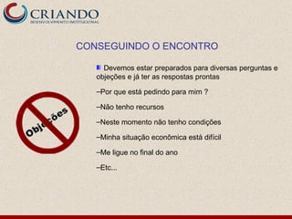CONSEGUINDO O ENCONTRO

     Devemos estar preparados para diversas perguntas e
   objeções e já ter as respostas prontas

   –Por que está pedindo para mim ?

   –Não tenho recursos

   –Neste momento não tenho condições

   –Minha situação econômica está difícil

   –Me ligue no final do ano

   –Etc...
 