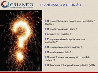 PLANEJANDO A REUNIÃO



    O que conhecemos do possível investidor /
  doador ?

    O que faz a esposa, filhos ?

    Aparece em revistas ?

    Por que ele deveria apoiar a nossa
  instituição ?

    O que (quanto) vamos solicitar ?

    Quem fará o contato ?

    Quem irá ao encontro e qual o papel de
  cada um?

    Utilizar uma ficha, planilha com dados (VIC)
 