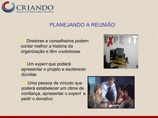PLANEJANDO A REUNIÃO

 Diretores e conselheiros podem
contar melhor a história da
organização e têm credibilidade

 Um expert que poderá
apresentar o projeto e esclarecer
dúvidas
 Uma pessoa de vínculo que
poderá estabelecer um clima de
confiança, apresentar o expert e
pedir o donativo
 