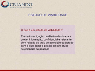 ESTUDO DE VIABILIDADE



O que é um estudo de viabilidade ?

É uma investigação qualitativa destinada a
prover informação, confidencial e relevante,
com relação ao grau de aceitação ou agrado
com o qual conta o projeto em um grupo
selecionado de pessoas
 