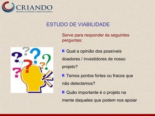 ESTUDO DE VIABILIDADE

     Serve para responder às seguintes
     perguntas:

       Qual a opinião dos possíveis
     doadores / investidores de nosso
     projeto?

       Temos pontos fortes ou fracos que
     não detectamos?

       Quão importante é o projeto na
     mente daqueles que podem nos apoiar
 