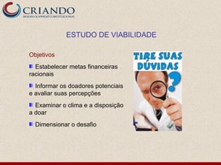 ESTUDO DE VIABILIDADE

Objetivos
  Estabelecer metas financeiras
racionais
  Informar os doadores potenciais
e avaliar suas percepções
  Examinar o clima e a disposição
a doar
  Dimensionar o desafio
 