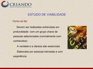 ESTUDO DE VIABILIDADE

Como se faz

 Devem ser realizadas entrevistas em

profundidade com um grupo chave de
pessoas selecionadas (normalmente com
conhecidos)

 A verdade e a clareza são essenciais

 Elaborada por pessoas treinadas e com
experiência
 