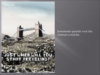 Justamente quando você iria
começar a reciclar.
 