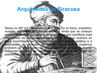 Arquimedes de Siracusa
Naceu no 287 A.C. E morreu no 212 A.C. Foi un físico, enxeñeiro,
inventor, astrónomo e matemático grego. Ainda que se coñecen
poucos detalles da sua vida, e considerado un dos cientificos mais
importantes da antigüedade clásica. Entre os seus avances en
fisica encóntranse os fundamentos en hidrostática, estática e a
explicación do principio da panca. Experimentos modernos
probaron as afirmacións de que Arquímedes chegou a diseñar
máquinas capaces de sacar barcos enemigos da auga ou
prenderlles fogo empregando unha serie de espellos.
 