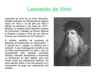 Leonardo da Vinci
Leonardo da Vinci foi un pintor florentino.
Notable polimata do Renacemento italiano
naceu en Vinci o 15 de abril de 1452 e
faleceu en Amboise 2 de mayo de 1519.
Estudou co célebre pintor florentino Andrea
de Verrocchio. Traballou en Roma, Bolonia
e Venecia, e pasou o final da sua vida en
Francia, por invitación do rei Francisco I.
O método científico de Leonardo foi
baseada principalmente en observación ",
a ciencia era o capitán, a práctica era o
soldado". A súa investigación científica non
se refire exclusivamente só para o que foi
acompañado polo práctica. Leonardo
intentou entender describindo e ilustrando
os fenómenos en gran detalle, para non
insistir moito nas explicacións teóricas. Os
seus estudos sobre o voo dos paxaros ou o
movemento da auga son certamente moi
notable.
 
