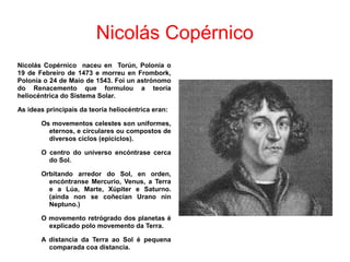 Nicolás Copérnico
Nicolás Copérnico naceu en Torún, Polonia o
19 de Febreiro de 1473 e morreu en Frombork,
Polonia o 24 de Maio de 1543. Foi un astrónomo
do Renacemento que formulou a teoría
heliocéntrica do Sistema Solar.
As ideas principais da teoría heliocéntrica eran:
Os movementos celestes son uniformes,
eternos, e circulares ou compostos de
diversos ciclos (epiciclos).
O centro do universo encóntrase cerca
do Sol.
Orbitando arredor do Sol, en orden,
encóntranse Mercurio, Venus, a Terra
e a Lúa, Marte, Xúpiter e Saturno.
(aínda non se coñecían Urano nin
Neptuno.)
O movemento retrógrado dos planetas é
explicado polo movemento da Terra.
A distancia da Terra ao Sol é pequena
comparada coa distancia.
 