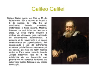 Galileo Galilei
Galileo Galilei naceu en Pisa o 15 de
febreiro de 1564 e morreu en Arcetri o
8 de xaneiro de 1642. Foi un
astrónomo, filósofo, enxeñeiro,
matemático e físico italiano. Mostrou
intesrés por casi todas as ciencias e
artes. Os seus logros incluyen a
mellora do telescopio, gran variedade
de observacións astronómicas, a
primeira lei do movemento e un apoyo
determinante ao copernicanismo. Foi
considerado o pai da astronomía
moderna, pai da física moderna e o pai
da ciencia. En maio de 1609, Galileo
recibe en París unha carta do francés
Jacqes Badovere, que lle di da
existencia de un telescopio que
permite ver os obxectos lonxanos. Ao
saber isto Galileo fabrica o seu propio
telescopio.
 