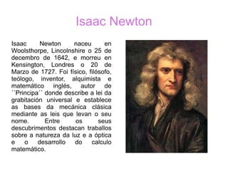 Isaac Newton
Isaac Newton naceu en
Woolsthorpe, Lincolnshire o 25 de
decembro de 1642, e morreu en
Kensington, Londres o 20 de
Marzo de 1727. Foi físico, filósofo,
teólogo, inventor, alquimista e
matemático inglés, autor de
``Principa´´ donde describe a lei da
grabitación universal e establece
as bases da mecánica clásica
mediante as leis que levan o seu
nome. Entre os seus
descubrimentos destacan traballos
sobre a natureza da luz e a óptica
e o desarrollo do calculo
matemático.
 