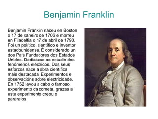 Benjamin Franklin
Benjamin Franklin naceu en Boston
o 17 de xaneiro de 1706 e morreu
en Filadelfia o 17 de abril de 1790.
Foi un político, científico e inventor
estadounidense. É considerado un
dos Pais Fundadores dos Estados
Unidos. Dedicouse ao estudio dos
fenómenos eléctricos. Dos seus
esforzos nace a obra científica
mais destacada, Experimentos e
observacións sobre electricidade.
En 1752 levou a cabo o famoso
experimento ca cometa, grazas a
este experimento creou o
pararaios.
 
