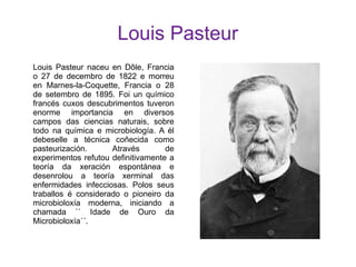 Louis Pasteur
Louis Pasteur naceu en Dôle, Francia
o 27 de decembro de 1822 e morreu
en Marnes-la-Coquette, Francia o 28
de setembro de 1895. Foi un químico
francés cuxos descubrimentos tuveron
enorme importancia en diversos
campos das ciencias naturais, sobre
todo na química e microbiología. A él
debeselle a técnica coñecida como
pasteurización. Através de
experimentos refutou definitivamente a
teoría da xeración espontánea e
desenrolou a teoría xerminal das
enfermidades infecciosas. Polos seus
traballos é considerado o pioneiro da
microbioloxía moderna, iniciando a
chamada `` Idade de Ouro da
Microbioloxía´´.
 