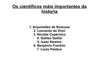 Os científicos máis importantes da
historia
1. Arquímides de Siracusa
2. Leonardo da Vinci
3. Nicolás Copérnico
4. Galileo Galilei
5. Isaac Newton
6. Benjamin Franklin
7. Louis Pasteur
 