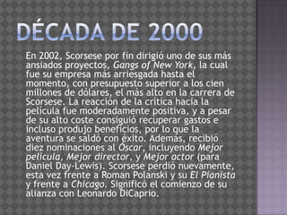 Década de 2000   En 2002, Scorsese por fin dirigió uno de sus más ansiados proyectos, Gangs of New York, la cual fue su empresa más arriesgada hasta el momento, con presupuesto superior a los cien millones de dólares, el más alto en la carrera de Scorsese. La reacción de la crítica hacia la película fue moderadamente positiva, y a pesar de su alto coste consiguió recuperar gastos e incluso produjo beneficios, por lo que la aventura se saldó con éxito. Además, recibió diez nominaciones al Óscar, incluyendo Mejor película, Mejor director, y Mejor actor (para Daniel Day-Lewis). Scorsese perdió nuevamente, esta vez frente a RomanPolanski y su El Pianista y frente a Chicago. Significó el comienzo de su alianza con Leonardo DiCaprio.