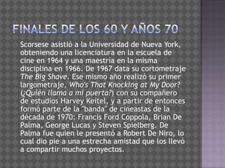 Finales de los 60 y años 70   Scorsese asistió a la Universidad de Nueva York, obteniendo una licenciatura en la escuela de cine en 1964 y una maestría en la misma disciplina en 1966. De 1967 data su cortometraje The Big Shave. Ese mismo año realizó su primer largometraje, Who'sThatKnocking at My Door? (¿Quién llama a mi puerta?) con su compañero de estudios Harvey Keitel, y a partir de entonces formó parte de la "banda" de cineastas de la década de 1970: Francis Ford Coppola, Brian De Palma, George Lucas y Steven Spielberg. De Palma fue quien le presentó a Robert De Niro, lo cual dio pie a una estrecha amistad que los llevó a compartir muchos proyectos.
