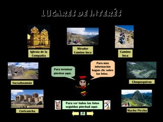 Para más
información
hagan clic sobre
las fotos.
Lugares de interésLugares de interés
Para ver todas las fotos
seguidas pinchad aquí.
Para terminar
pinchen aquí.
Iglesia de la
Compañía
Sacsahuamán
Coricancha Machu Picchu
Camino
Inca
Choquequirao
Mirador
Camino Inca
 