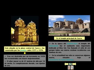 Iglesia de la
Compañía
Está situada en la plaza central de Cuzco y fue
construida por los jesuitas entre 1571 y 1576.
Coricancha
(o Huaca del Sol)
Es el templo principal de Cuzco.
 En la época del Imperio Inca el templo del
Coricancha fue el santuario más importante
dedicado al Dios Sol. Fue llamado el sitio de oro
porque todos sus muros estaban recubiertos con
láminas de oro.
 En la actualidad tan sólo se conservan algunos
muros, situados bajo el
monasterio de Santo Domingo.
 Tras ser destruida por un terremoto en 1650
fue reconstruida con mayor majestuosidad.
 El altar mayor es de 21 metros de alto por 12
de ancho. Es completamente dorado, con ojuelas
de oro.
 