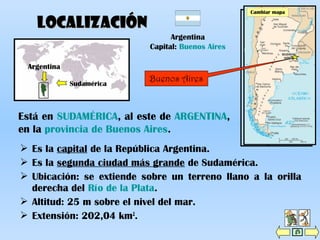  Es la capital de la República Argentina.
 Es la segunda ciudad más grande de Sudamérica.
 Ubicación: se extiende sobre un terreno llano a la orilla
derecha del Río de la Plata.
 Altitud: 25 m sobre el nivel del mar.
 Extensión: 202,04 km2
.
Cambiar mapa
LocalizaciónLocalización
Está en SUDAMÉRICA, al este de ARGENTINA,
en la provincia de Buenos Aires.
Argentina
Capital: Buenos Aires
Argentina
Provincia de
Buenos Aires
Sudamérica
Buenos Aires
Cambiar mapa
 