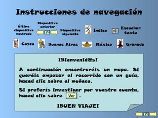 Instrucciones de navegación
¡Bienvenid@s!
A continuación encontraréis un mapa. Si
queréis empezar el recorrido con un guía,
haced clic sobre el muñeco.
Si preferís investigar por vuestra cuenta,
haced clic sobre .
¡BUEN VIAJE!
Ver
Última
diapositiva
mostrada
Índice
Cuzco Buenos Aires México Granada
Diapositiva
siguiente
Escuchar
texto
Diapositiva
anterior
 