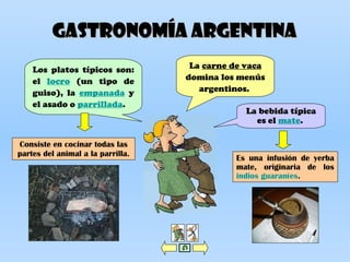 Gastronomía ARGENTINAGastronomía ARGENTINA
La carne de vaca
domina los menús
argentinos.
Los platos típicos son:
el locro (un tipo de
guiso), la empanada y
el asado o parrillada.
La bebida típica
es el mate.
Consiste en cocinar todas las
partes del animal a la parrilla.
Es una infusión de yerba
mate, originaria de los
indios guaraníes.
 