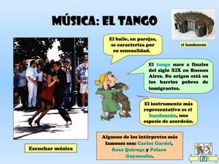 Música: el tangoMúsica: el tango
Escuchar música
El tango nace a finales
del siglo XIX en Buenos
Aires. Su origen está en
los barrios pobres de
inmigrantes.
Algunos de los intérpretes más
famosos son: Carlos Gardel,
Rosa Quiroga y Polaco
Goyeneche.
El baile, en parejas,
se caracteriza por
su sensualidad.
El instrumento más
representativo es el
bandoneón, una
especie de acordeón.
el bandoneón
 