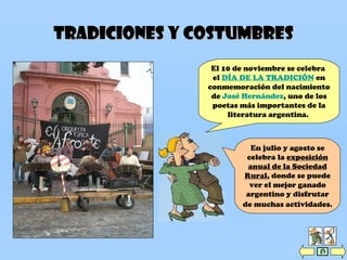 Tradiciones y costumbresTradiciones y costumbres
El 10 de noviembre se celebra
el DÍA DE LA TRADICIÓN en
conmemoración del nacimiento
de José Hernández, uno de los
poetas más importantes de la
literatura argentina.
En julio y agosto se
celebra la exposición
anual de la Sociedad
Rural, donde se puede
ver el mejor ganado
argentino y disfrutar
de muchas actividades.
 
