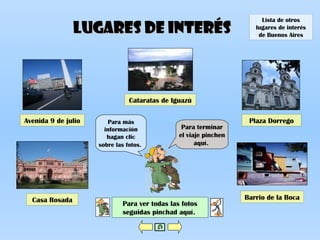 Lugares de interésLugares de interés
Plaza DorregoAvenida 9 de julio
Barrio de la BocaCasa Rosada
Para ver todas las fotos
seguidas pinchad aquí.
Para terminar
el viaje pinchen
aquí.
Para más
información
hagan clic
sobre las fotos.
Cataratas de Iguazú
Lista de otros
lugares de interés
de Buenos Aires
 