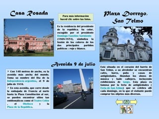 Casa Rosada
Es la residencia del presidente
de la república. Su color,
escogido por el presidente
Domingo Faustino Sarmiento
(1868-1874), simboliza la
fusión de los colores de los
dos principales partidos
políticos : rojo y blanco.
Plaza Dorrego,
San Telmo
Está situada en el corazón del barrio de
San Telmo, a su alrededor se encuentran
cafés, bares, pubs y casas de
antigüedades. Abundan los shows de
música y baile callejero, incluyendo
exhibiciones de tango. Esta plaza es
famosa por la feria de antigüedades (
Feria de San Telmo) que se celebra allí
cada domingo, en la que el visitante puede
comprar los objetos más diversos.
Avenida 9 de julio
 Con 140 metros de ancho, es la
avenida más ancha del mundo.
Toma su nombre del Día de la
Independencia argentina, el 9 de
julio de 1816.
 En esta avenida, que corre desde
la embajada de Francia al norte
hasta la Plaza Constitución al sur,
se pueden encontrar sitios tan
emblemáticos como el Teatro Colón
, el Obelisco y la
Plaza de la República.
Para más información
haced clic sobre las fotos.
 