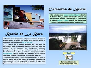 Cataratas de Iguazú
Están situadas en el parque nacional Iguazú, al norte
de Buenos Aires, y están consideradas una de las
maravillas del mundo. Formadas por la confluencia
de los ríos Iguazú y Paraná, poseen una gran belleza
y constituyen un patrimonio natural de gran valor.
Barrio de La Boca
 Es uno de los barrios más antiguos y con más historia de
Buenos Aires. Se llama así porque está ubicado donde el
Riachuelo desemboca en el Río de la Plata.
 En épocas de la colonia española era una zona de
barracones para los esclavos negros. A fines del siglo XIX
comenzó a ser habitado por inmigrantes italianos,
principalmente genoveses, que le dieron su aspecto actual. A
los residentes de La Boca, y también a su equipo de fútbol,
Boca Juniors, el más popular de Argentina, se los conoce
aún como "xeneizes" (genoveses, en su propio dialecto).
 De gente trabajadora y con vocación marinera, La Boca es
hoy en día un barrio que inspira a artistas y bohemios. La
calle Caminito (en la fotografía) es quizás el lugar más
pintoresco de esta zona de la ciudad.
Para más información
haced clic sobre las fotos.
 
