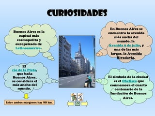 CuriosidadesCuriosidades
Buenos Aires es la
capital más
cosmopolita y
europeizada de
Latinoamérica.
El
río de la Plata,
que baña
Buenos Aires,
se considera el
más ancho del
mundo.
Entre ambos márgenes hay 90 km.
El símbolo de la ciudad
es el Obelisco que
conmemora el cuarto
centenario de la
fundación de Buenos
Aires.
En Buenos Aires se
encuentra la avenida
más ancha del
mundo, la
Avenida 9 de julio, y
una de las más
largas, la Avenida
Rivadavia.
 