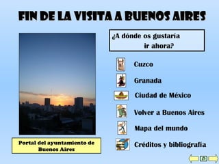 Fin de la visita a Buenos AiresFin de la visita a Buenos Aires
Portal del ayuntamiento de
Buenos Aires
Cuzco
Ciudad de México
Granada
Volver a Buenos Aires
Mapa del mundo
Créditos y bibliografía
¿A dónde os gustaría
ir ahora?
 