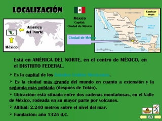  Es la capital de los Estados Unidos Mexicanos.
 Es la ciudad más grande del mundo en cuanto a extensión y la
segunda más poblada (después de Tokio).
 Ubicación: está situada entre dos cadenas montañosas, en el Valle
de México, rodeada en su mayor parte por volcanes.
 Altitud: 2.240 metros sobre el nivel del mar.
 Fundación: año 1325 d.C.
Cambiar mapa
Está en AMÉRICA DEL NORTE, en el centro de MÉXICO, en
el DISTRITO FEDERAL.
LocalizaciónLocalización
México
Capital:
Ciudad de México
México
América
del Norte
Distrito FederalCambiar
mapa
Ciudad de México
 