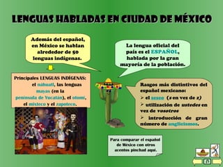 Lenguas habladas en CIUDAD DE MéxicoLenguas habladas en CIUDAD DE México
Además del español,
en México se hablan
alrededor de 50
lenguas indígenas.
La lengua oficial del
país es el ESPAÑOL,
hablada por la gran
mayoría de la población.
Principales LENGUAS INDÍGENAS:
el náhuatl, las lenguas
mayas (en la
península de Yucatán), el otomí,
el mixteco y el zapoteco.
Para comparar el español
de México con otros
acentos pinchad aquí.
Rasgos más distintivos del
español mexicano:
 el seseo (s en vez de z)
 utilización de ustedes en
vez de vosotros
 introducción de gran
número de anglicismos.
 