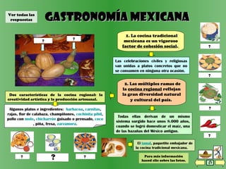 tortillas
Gastronomía mexicanaGastronomía mexicana
1. La cocina tradicional
mexicana es un vigoroso
factor de cohesión social.
Todas ellas derivan de un mismo
sistema surgido hace unos 8.000 años,
cuando se logró domesticar el maíz, una
de las hazañas del México antiguo.
2. Las múltiples ramas de
la cocina regional reflejan
la gran diversidad natural
y cultural del país.
Las celebraciones civiles y religiosas
van unidas a platos concretos que no
se consumen en ninguna otra ocasión.
nachos
Dos características de la cocina regional: la
creatividad artística y la producción artesanal.
taquitosmargarita
(cóctel de tequila)
Algunos platos e ingredientes: barbacoa, carnitas,
rajas, flor de calabaza, champiñones, cochinita pibil,
pollo con mole, chicharrón guisado o prensado, coco
, piña, fresa, zarzamora.
chile
empanadas
guacamole
El tamal, paquetito embajador de
la cocina tradicional mexicana.
? ??
?
?
?
piña?calabaza?
?
Para más información
haced clic sobre las fotos.
Ver todas las
respuestas
 