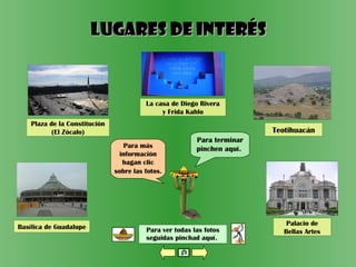 Para ver todas las fotos
seguidas pinchad aquí.
Plaza de la Constitución
(El Zócalo)
Para terminar
pinchen aquí.Para más
información
hagan clic
sobre las fotos.
La casa de Diego Rivera
y Frida Kahlo
Basílica de Guadalupe
Palacio de
Bellas Artes
Lugares de interésLugares de interés
Teotihuacán
 