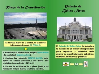 Plaza de la Constitución
Es la Plaza Mayor de la ciudad, se la conoce
informalmente como EL ZÓCALO.
 Constituyó el núcleo de la antigua Tenochtitlán
(la capital del Imperio azteca).
 Contiene las ruinas del TEMPLO MAYOR, lugar
donde los aztecas adoraban a sus dioses. Sus
vestigios datan del año 1325 d. C.
 En uno de los flancos de la plaza, junto a las
ruinas del Templo Mayor, se alza la catedral.
El Palacio de Bellas Artes ha dotado a
la nación de un centro indispensable
para organizar y presentar todo
género de manifestaciones artísticas:
teatrales, musicales y plásticas.
Palacio de
Bellas Artes
 