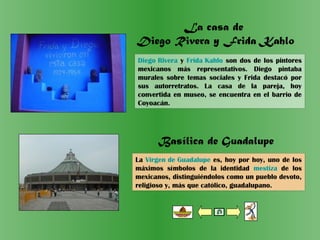 La casa de
Diego Rivera y Frida Kahlo
Basílica de Guadalupe
Diego Rivera y Frida Kahlo son dos de los pintores
mexicanos más representativos. Diego pintaba
murales sobre temas sociales y Frida destacó por
sus autorretratos. La casa de la pareja, hoy
convertida en museo, se encuentra en el barrio de
Coyoacán.
La Virgen de Guadalupe es, hoy por hoy, uno de los
máximos símbolos de la identidad mestiza de los
mexicanos, distinguiéndolos como un pueblo devoto,
religioso y, más que católico, guadalupano.
 