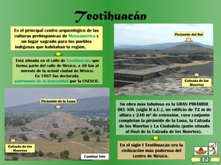Cambiar foto
Vista de la Calzada de los Muertos
desde la Pirámide de la Luna
Teotihuacán
Es el principal centro arqueológico de las
culturas prehispánicas de Mesoamérica y
un lugar sagrado para los pueblos
indígenas que habitaban la región.
Su obra más fabulosa es la GRAN PIRÁMIDE
DEL SOL (siglo II a.C.), un edificio de 72 m de
altura y 240 m2
de extensión, cuyo conjunto
completan la pirámide de la Luna, la Calzada
de los Muertos y La Ciudadela (patio situado
al final de la Calzada de los Muertos).
Está situada en el valle de Teotihuacán, que
forma parte del valle de México, a 40 km al
noreste de la actual ciudad de México.
En 1987 fue declarada
patrimonio de la humanidad por la UNESCO.
En el siglo I Teotihuacán era la
civilización más poderosa del
centro de México.
Pirámide del Sol
Calzada de los
Muertos
Pirámide del Sol
Calzada de los Muertos
Cambiar foto
Pirámide de la Luna
Calzada de los
Muertos
 