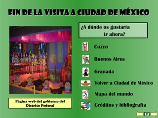 Volver a Ciudad de México
Granada
Mapa del mundo
Créditos y bibliografía
Cuzco
Buenos Aires
Fin de la visita a Ciudad de MéxicoFin de la visita a Ciudad de México
¿A dónde os gustaría
ir ahora?
Página web del gobierno del
Distrito Federal
 